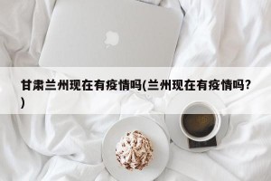 甘肃兰州现在有疫情吗(兰州现在有疫情吗?)