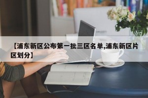 【浦东新区公布第一批三区名单,浦东新区片区划分】