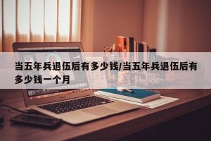 当五年兵退伍后有多少钱/当五年兵退伍后有多少钱一个月