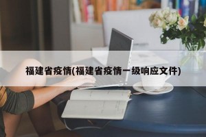 福建省疫情(福建省疫情一级响应文件)