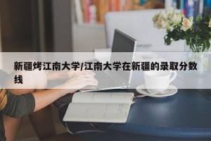 新疆烤江南大学/江南大学在新疆的录取分数线