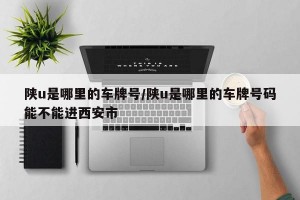 陕u是哪里的车牌号/陕u是哪里的车牌号码能不能进西安市