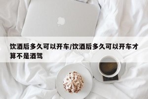 饮酒后多久可以开车/饮酒后多久可以开车才算不是酒驾