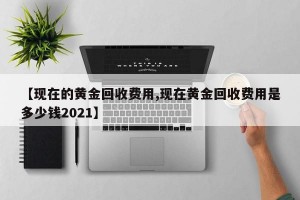 【现在的黄金回收费用,现在黄金回收费用是多少钱2021】