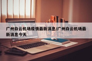 广州白云机场疫情最新消息/广州白云机场最新消息今天