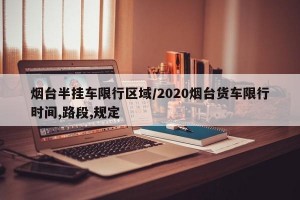 烟台半挂车限行区域/2020烟台货车限行时间,路段,规定