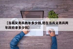 【当兵义务兵两年多少钱,现在当兵义务兵两年政府拿多少钱】