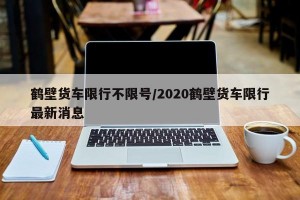 鹤壁货车限行不限号/2020鹤壁货车限行最新消息