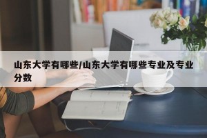 山东大学有哪些/山东大学有哪些专业及专业分数