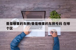 晋是哪里的车牌/晋是哪里的车牌号码 在哪个区