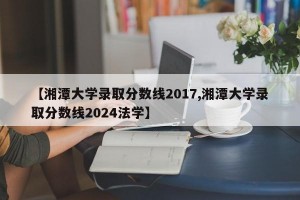 【湘潭大学录取分数线2017,湘潭大学录取分数线2024法学】