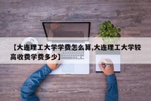 【大连理工大学学费怎么算,大连理工大学较高收费学费多少】