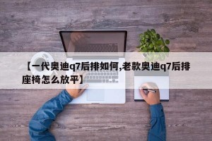 【一代奥迪q7后排如何,老款奥迪q7后排座椅怎么放平】