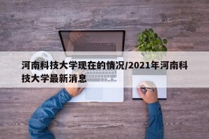 河南科技大学现在的情况/2021年河南科技大学最新消息