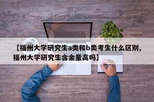 【福州大学研究生a类和b类考生什么区别,福州大学研究生含金量高吗】
