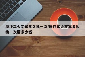 摩托车火花塞多久换一次/摩托车火花塞多久换一次要多少钱