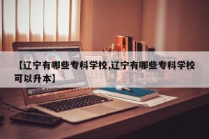 【辽宁有哪些专科学校,辽宁有哪些专科学校可以升本】