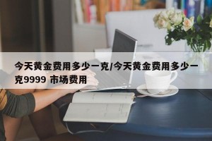 今天黄金费用多少一克/今天黄金费用多少一克9999 市场费用
