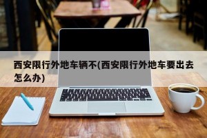 西安限行外地车辆不(西安限行外地车要出去怎么办)