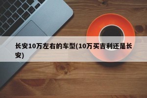 长安10万左右的车型(10万买吉利还是长安)
