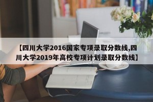 【四川大学2016国家专项录取分数线,四川大学2019年高校专项计划录取分数线】