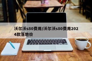沃尔沃s80费用/沃尔沃s80费用2024款落地价