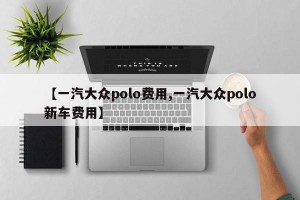 【一汽大众polo费用,一汽大众polo新车费用】