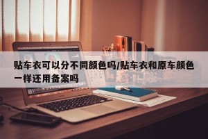 贴车衣可以分不同颜色吗/贴车衣和原车颜色一样还用备案吗