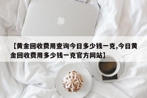 【黄金回收费用查询今日多少钱一克,今日黄金回收费用多少钱一克官方网站】