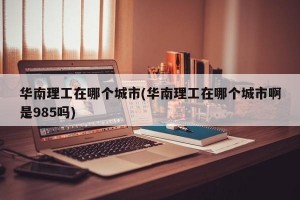 华南理工在哪个城市(华南理工在哪个城市啊是985吗)