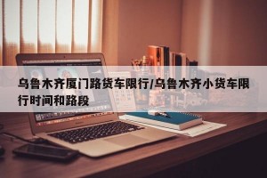 乌鲁木齐厦门路货车限行/乌鲁木齐小货车限行时间和路段