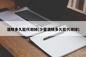 酒精多久能代谢掉(少量酒精多久能代谢掉)