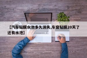 【汽车贴膜水泡多久消失,车窗贴膜20天了还有水泡】