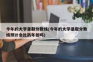 今年的大学录取分数线(今年的大学录取分数线预计会比历年低吗)