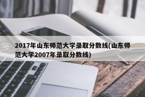 2017年山东师范大学录取分数线(山东师范大学2007年录取分数线)
