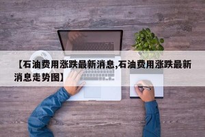 【石油费用涨跌最新消息,石油费用涨跌最新消息走势图】