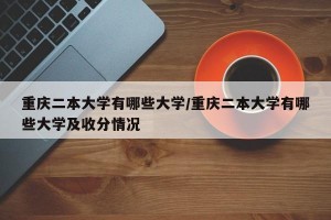 重庆二本大学有哪些大学/重庆二本大学有哪些大学及收分情况