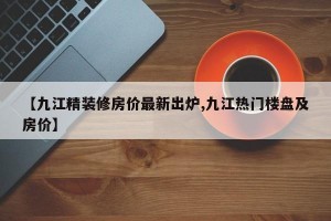 【九江精装修房价最新出炉,九江热门楼盘及房价】