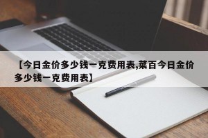 【今日金价多少钱一克费用表,菜百今日金价多少钱一克费用表】