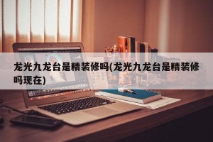 龙光九龙台是精装修吗(龙光九龙台是精装修吗现在)