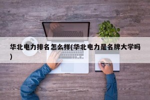 华北电力排名怎么样(华北电力是名牌大学吗)