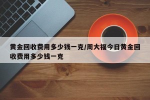 黄金回收费用多少钱一克/周大福今日黄金回收费用多少钱一克