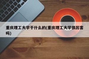 重庆理工大学干什么的(重庆理工大学很厉害吗)