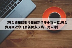 【黄金费用回收今日最新价多少钱一克,黄金费用回收今日最新价多少钱一克天津】