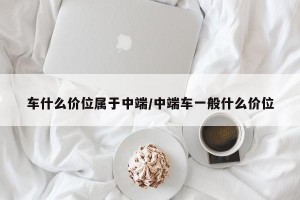 车什么价位属于中端/中端车一般什么价位