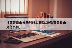 【吉普自由光啥时候上新款,20款吉普自由光怎么样】