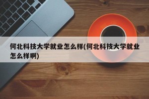 何北科技大学就业怎么样(何北科技大学就业怎么样啊)