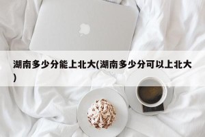 湖南多少分能上北大(湖南多少分可以上北大)