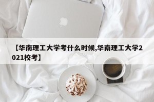 【华南理工大学考什么时候,华南理工大学2021校考】