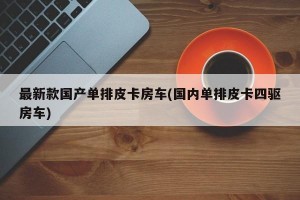 最新款国产单排皮卡房车(国内单排皮卡四驱房车)